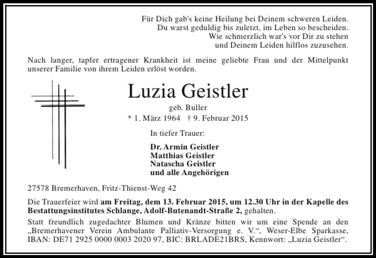 <p>Für Dich gab's keine Heilung bei Deinem schweren Leiden.<br />Du warst geduldig bis zuletzt, im Leben so bescheiden.<br />Wie schmerzlich war's vor Dir zu stehen<br />und Deinem Leiden hilflos zuzusehen.<br />Nach langer, tapfer ertragener Krankheit ist meine geliebte Frau und der Mittelpunkt<br />unserer Familie von ihrem Leiden erlöst worden.</p><p>Luzia Geistler</p><p>geb. Buller<br />* 1. März 1964 † 9. Februar 2015<br />In tiefer Trauer:<br />Dr. Armin Geistler<br />Matthias Geistler<br />Natascha Geistler<br />und alle Angehörigen<br />27578 Bremerhaven, Fritz-Thienst-Weg 42<br />Die Trauerfeier wird am Freitag, dem 13. Februar 2015, um 12.30 Uhr in der Kapelle des<br />Bestattungsinstitutes Schlange, Adolf-Butenandt-Straße 2, gehalten.<br />Statt freundlich zugedachter Blumen und Kränze bitten wir um eine Spende an den<br />„Bremerhavener Verein Ambulante Palliativ-Versorgung e. V.“, Weser-Elbe Sparkasse,<br />IBAN: DE71 2925 03 2020 97, BIC: BRLADE21BRS, Kennwort: „Luzia Geistler“.</p>