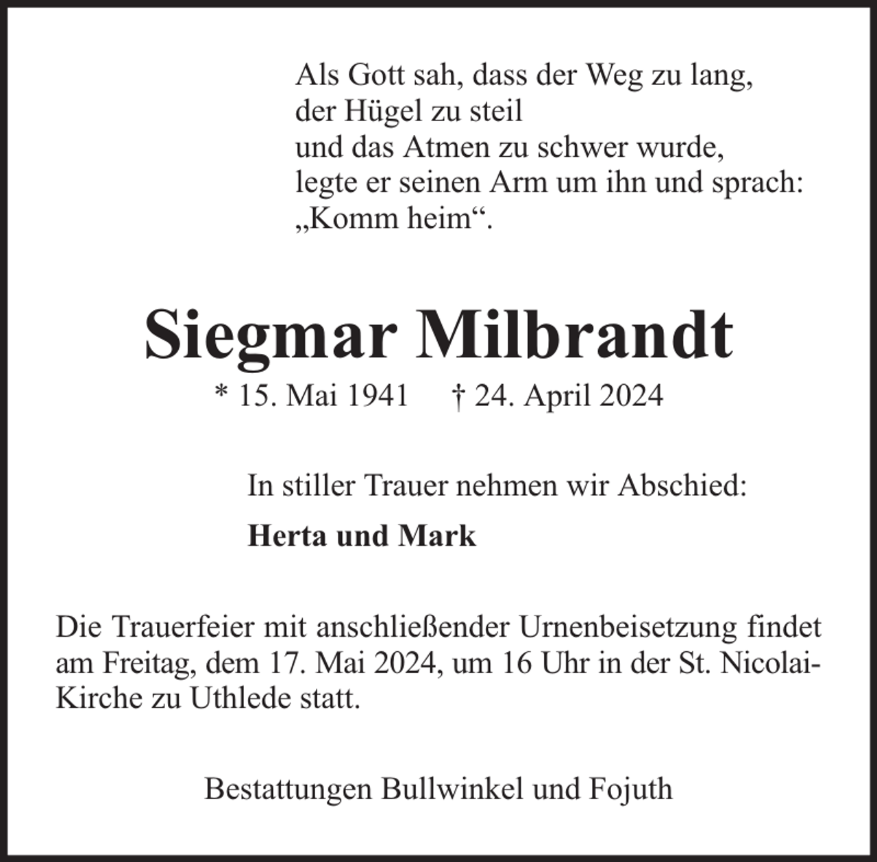 <p>Als Gott sah, dass der Weg zu lang,<br />der Hügel zu steil<br />und das Atmen zu schwer wurde,<br />legte er seinen Arm um ihn und sprach:<br />„Komm heim“.</p><p>Siegmar Milbrandt<br />* 15. Mai 1941</p><p>† 24. April 2024</p><p>In stiller Trauer nehmen wir Abschied:<br />Herta und Mark<br />Die Trauerfeier mit anschließender Urnenbeisetzung findet<br />am Freitag, dem 17. Mai 2024, um 16 Uhr in der St. NicolaiKirche zu Uthlede statt.<br />Bestattungen Bullwinkel und Fojuth</p>