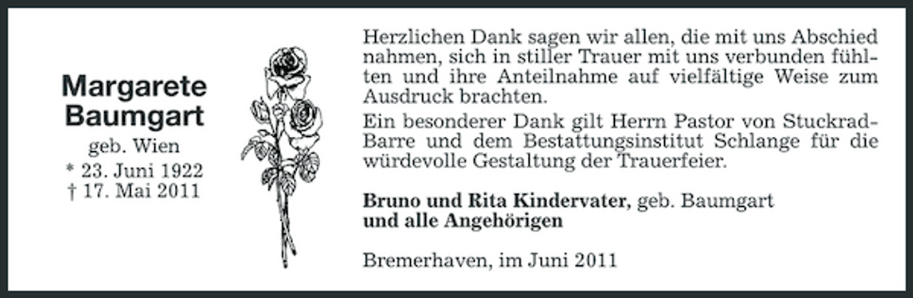 <p>Margarete Baumgart<br />geb. Wien * 23. Juni 1922 † 17. Mai 2011</p><p>Herzlichen Dank sagen wir allen, die mit uns Abschied nahmen, sich in stiller Trauer mit uns verbunden fühlten und ihre Anteilnahme auf vielfältige Weise zum Ausdruck brachten. Ein besonderer Dank gilt Herrn Pastor von StuckradBarre und dem Bestattungsinstitut Schlange für die würdevolle Gestaltung der Trauerfeier. Bruno und Rita Kindervater, geb. Baumgart und alle Angehörigen Bremerhaven, im Juni 2011</p>