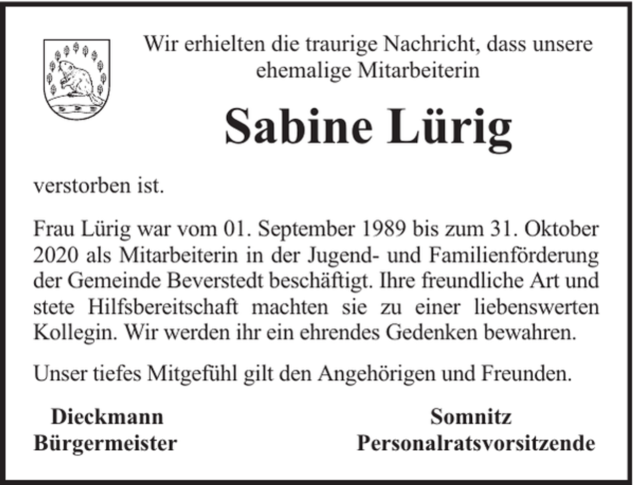 <p>Wir erhielten die traurige Nachricht, dass unsere<br />ehemalige Mitarbeiterin</p><p>Sabine Lürig<br />verstorben ist.<br />Frau Lürig war vom 01. September 1989 bis zum 31. Oktober<br />2020 als Mitarbeiterin in der Jugend- und Familienförderung<br />der Gemeinde Beverstedt beschäftigt. Ihre freundliche Art und<br />stete Hilfsbereitschaft machten sie zu einer liebenswerten<br />Kollegin. Wir werden ihr ein ehrendes Gedenken bewahren.<br />Unser tiefes Mitgefühl gilt den Angehörigen und Freunden.<br />Dieckmann<br />Bürgermeister</p><p>Somnitz<br />Personalratsvorsitzende</p>