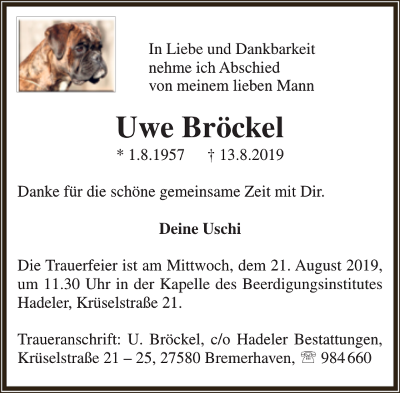 <p>In Liebe und Dankbarkeit<br />nehme ich Abschied<br />von meinem lieben Mann</p><p>Uwe Bröckel<br />* 1.8.1957</p><p>† 13.8.2019</p><p>Danke für die schöne gemeinsame Zeit mit Dir.<br />Deine Uschi<br />Die Trauerfeier ist am Mittwoch, dem 21. August 2019,<br />um 11.30 Uhr in der Kapelle des Beerdigungsinstitutes<br />Hadeler, Krüselstraße 21.<br />Traueranschrift: U. Bröckel, c/o Hadeler Bestattungen,<br />Krüselstraße 21 – 25, 27580 Bremerhaven,  984 660</p>