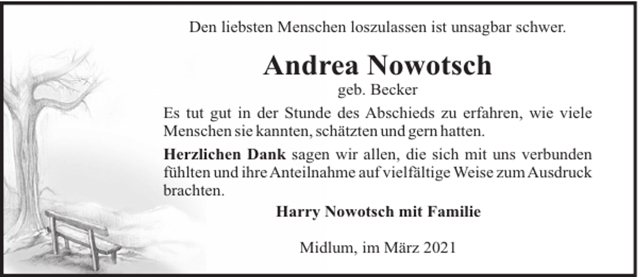 <p>Den liebsten Menschen loszulassen ist unsagbar schwer.</p><p>Andrea Nowotsch<br />geb. Becker<br />Es tut gut in der Stunde des Abschieds zu erfahren, wie viele<br />Menschen sie kannten, schätzten und gern hatten.<br />Herzlichen Dank sagen wir allen, die sich mit uns verbunden<br />fühlten und ihre Anteilnahme auf vielfältige Weise zum Ausdruck<br />brachten.<br />Harry Nowotsch mit Familie<br />Midlum, im März 2021</p>