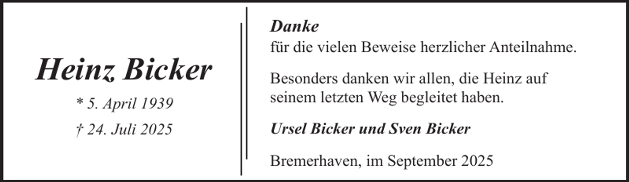 <p>Danke</p><p>Heinz Bicker</p><p>für die vielen Beweise herzlicher Anteilnahme.</p><p>* 5. April 1939</p><p>Besonders danken wir allen, die Heinz auf<br />seinem letzten Weg begleitet haben.</p><p>† 24. Juli 2025</p><p>Ursel Bicker und Sven Bicker<br />Bremerhaven, im September 2025</p>