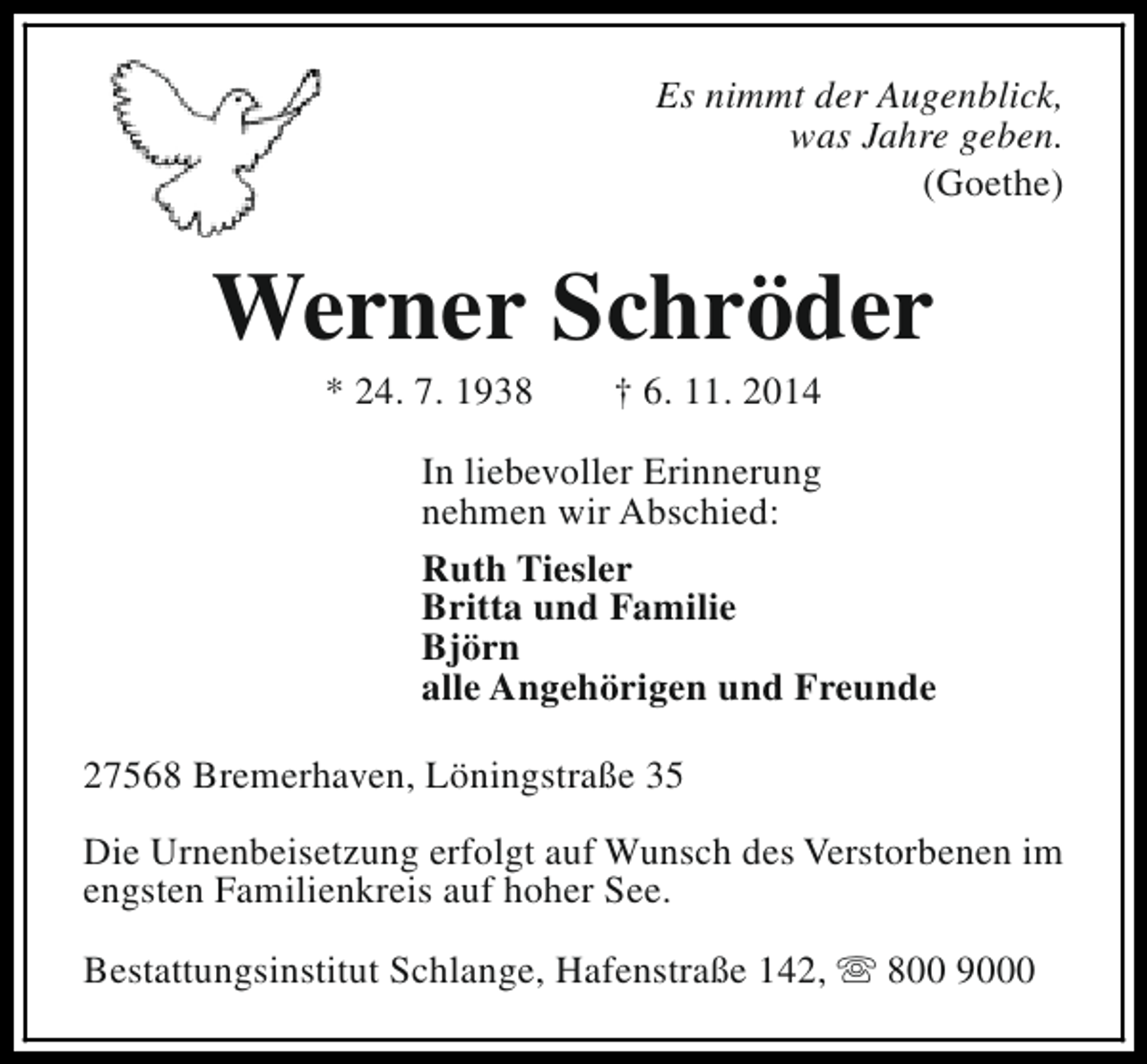<p>Es nimmt der Augenblick,<br />was Jahre geben.<br />(Goethe)</p><p>Werner Schröder<br />* 24. 7. 1938</p><p>† 6. 11. 2014</p><p>In liebevoller Erinnerung<br />nehmen wir Abschied:<br />Ruth Tiesler<br />Britta und Familie<br />Björn<br />alle Angehörigen und Freunde<br />27568 Bremerhaven, Löningstraße 35<br />Die Urnenbeisetzung erfolgt auf Wunsch des Verstorbenen im<br />engsten Familienkreis auf hoher See.<br />Bestattungsinstitut Schlange, Hafenstraße 142, s 800 9000</p>
