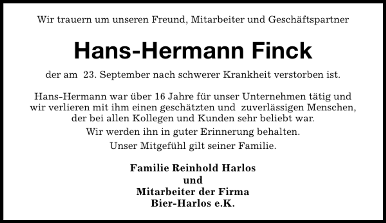 <p>Wir trauern um unseren Freund, Mitarbeiter und Geschäftspartner</p><p>Hans-Hermann Finck<br />der am 23. September nach schwerer Krankheit verstorben ist.<br />Hans-Hermann war über 16 Jahre für unser Unternehmen tätig und<br />wir verlieren mit ihm einen geschätzten und zuverlässigen Menschen,<br />der bei allen Kollegen und Kunden sehr beliebt war.<br />Wir werden ihn in guter Erinnerung behalten.<br />Unser Mitgefühl gilt seiner Familie.</p><p>Familie Reinhold Harlos<br />und<br />Mitarbeiter der Firma<br />Bier-Harlos e.K.</p>