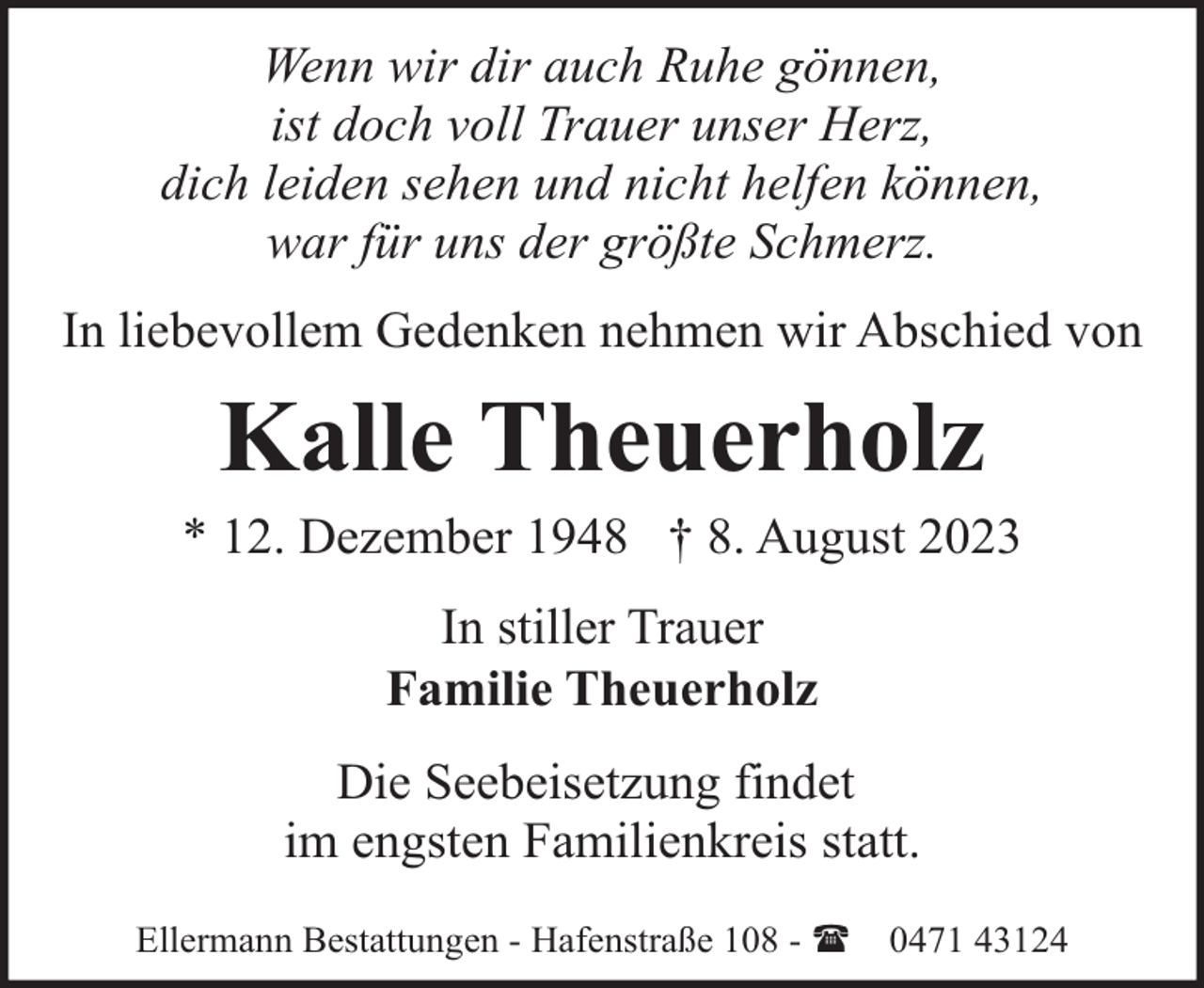 <p>Wenn wir dir auch Ruhe gönnen,<br />ist doch voll Trauer unser Herz,<br />dich leiden sehen und nicht helfen können,<br />war für uns der größte Schmerz.<br />In liebevollem Gedenken nehmen wir Abschied von</p><p>Kalle Theuerholz</p><p>* 12. Dezember 1948 † 8. August 2023<br />In stiller Trauer<br />Familie Theuerholz<br />Die Seebeisetzung findet<br />im engsten Familienkreis statt.<br />Ellermann Bestattungen - Hafenstraße 108 - (</p><p>0471 43124</p>