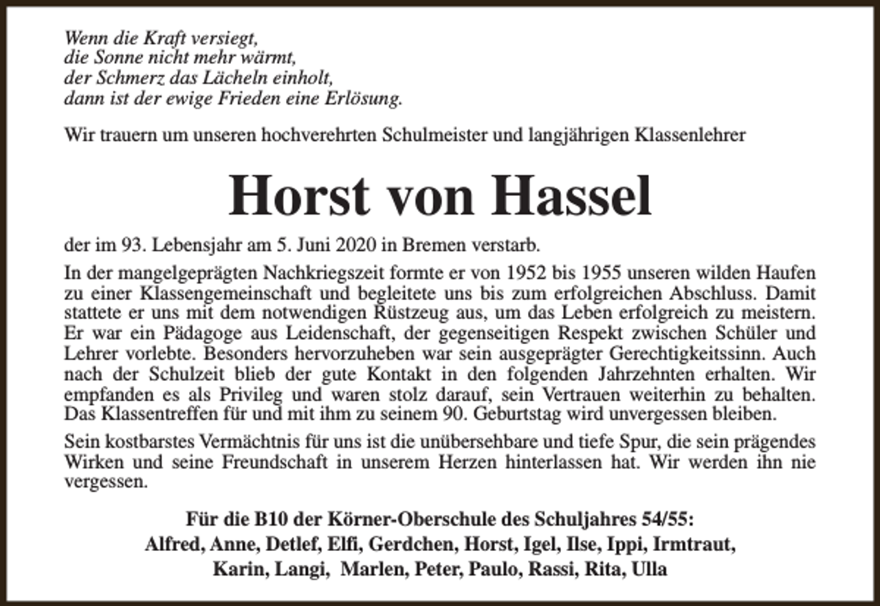 <p>Wenn die Kraft versiegt,<br />die Sonne nicht mehr wärmt,<br />der Schmerz das Lächeln einholt,<br />dann ist der ewige Frieden eine Erlösung.<br />Wir trauern um unseren hochverehrten Schulmeister und langjährigen Klassenlehrer</p><p>Horst von Hassel</p><p>der im 93. Lebensjahr am 5. Juni 2020 in Bremen verstarb.<br />In der mangelgeprägten Nachkriegszeit formte er von 1952 bis 1955 unseren wilden Haufen<br />zu einer Klassengemeinschaft und begleitete uns bis zum erfolgreichen Abschluss. Damit<br />stattete er uns mit dem notwendigen Rüstzeug aus, um das Leben erfolgreich zu meistern.<br />Er war ein Pädagoge aus Leidenschaft, der gegenseitigen Respekt zwischen Schüler und<br />Lehrer vorlebte. Besonders hervorzuheben war sein ausgeprägter Gerechtigkeitssinn. Auch<br />nach der Schulzeit blieb der gute Kontakt in den folgenden Jahrzehnten erhalten. Wir<br />empfanden es als Privileg und waren stolz darauf, sein Vertrauen weiterhin zu behalten.<br />Das Klassentreffen für und mit ihm zu seinem 90. Geburtstag wird unvergessen bleiben.<br />Sein kostbarstes Vermächtnis für uns ist die unübersehbare und tiefe Spur, die sein prägendes<br />Wirken und seine Freundschaft in unserem Herzen hinterlassen hat. Wir werden ihn nie<br />vergessen.<br />Für die B10 der Körner-Oberschule des Schuljahres 54/55:<br />Alfred, Anne, Detlef, Elfi, Gerdchen, Horst, Igel, Ilse, Ippi, Irmtraut,<br />Karin, Langi, Marlen, Peter, Paulo, Rassi, Rita, Ulla</p>