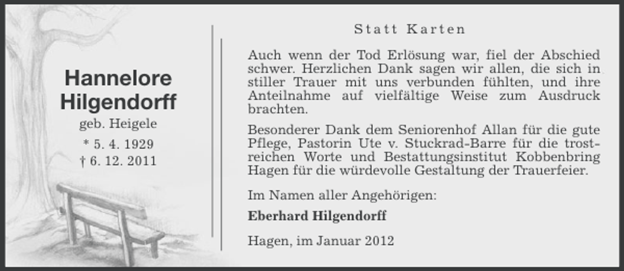 <p>Statt Karten</p><p>Hannelore<br />Hilgendorff<br />geb. Heigele<br />* 5. 4. 1929<br />† 6. 12. 2011</p><p>Auch wenn der Tod Erlösung war, fiel der Abschied<br />schwer. Herzlichen Dank sagen wir allen, die sich in<br />stiller Trauer mit uns verbunden fühlten, und ihre<br />Anteilnahme auf vielfältige Weise zum Ausdruck<br />brachten.<br />Besonderer Dank dem Seniorenhof Allan für die gute<br />Pflege, Pastorin Ute v. Stuckrad-Barre für die trostreichen Worte und Bestattungsinstitut Kobbenbring<br />Hagen für die würdevolle Gestaltung der Trauerfeier.<br />Im Namen aller Angehörigen:<br />Eberhard Hilgendorff<br />Hagen, im Januar 2012</p>