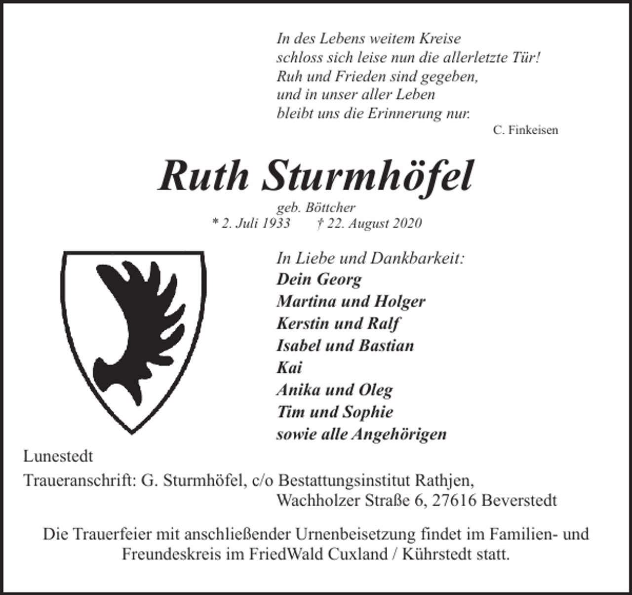 <p>In des Lebens weitem Kreise<br />schloss sich leise nun die allerletzte Tür!<br />Ruh und Frieden sind gegeben,<br />und in unser aller Leben<br />bleibt uns die Erinnerung nur.</p><p>C. Finkeisen</p><p>Ruth Sturmhöfel<br />geb. Böttcher<br />* 2. Juli 1933<br />† 22. August 2020</p><p>In Liebe und Dankbarkeit:<br />Dein Georg<br />Martina und Holger<br />Kerstin und Ralf<br />Isabel und Bastian<br />Kai<br />Anika und Oleg<br />Tim und Sophie<br />sowie alle Angehörigen</p><p>Lunestedt<br />Traueranschrift: G. Sturmhöfel, c/o Bestattungsinstitut Rathjen,<br />Wachholzer Straße 6, 27616 Beverstedt<br />Die Trauerfeier mit anschließender Urnenbeisetzung findet im Familien- und<br />Freundeskreis im FriedWald Cuxland / Kührstedt statt.</p>