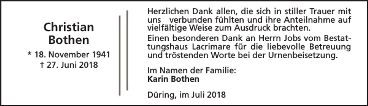 <p>Christian<br />Bothen<br />* 18. November 1941<br />† 27. Juni 2018</p><p>Herzlichen Dank allen, die sich in stiller Trauer mit<br />uns verbunden fühlten und ihre Anteilnahme auf<br />vielfältige Weise zum Ausdruck brachten.<br />Einen besonderen Dank an Herrn Jobs vom Bestattungshaus Lacrimare für die liebevolle Betreuung<br />und tröstenden Worte bei der Urnenbeisetzung.<br />Im Namen der Familie:<br />Karin Bothen<br />Düring, im Juli 2018</p>