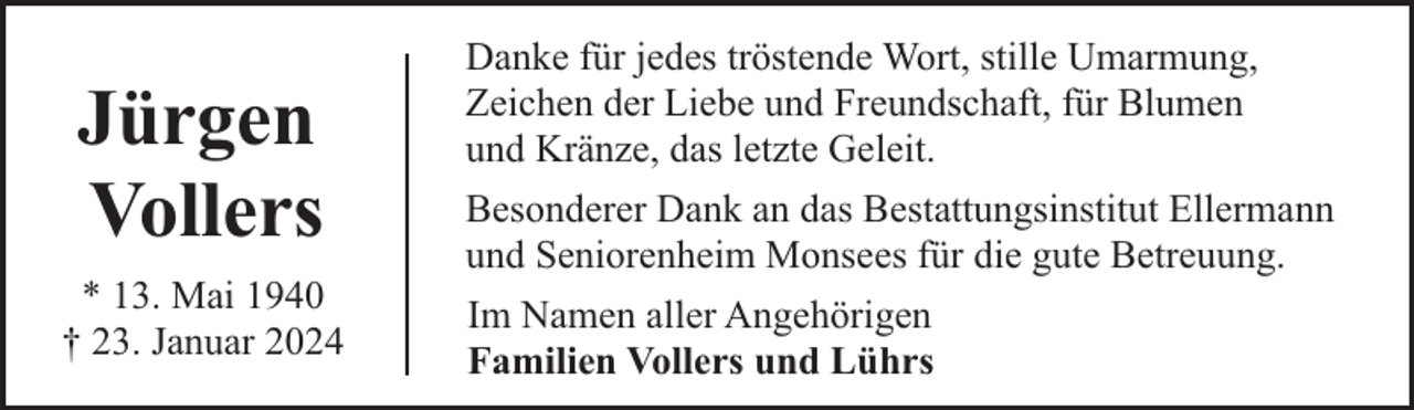 <p>Jürgen<br />Vollers<br />* 13. Mai 1940<br />† 23. Januar 2024</p><p>Danke für jedes tröstende Wort, stille Umarmung,<br />Zeichen der Liebe und Freundschaft, für Blumen<br />und Kränze, das letzte Geleit.<br />Besonderer Dank an das Bestattungsinstitut Ellermann<br />und Seniorenheim Monsees für die gute Betreuung.<br />Im Namen aller Angehörigen<br />Familien Vollers und Lührs</p>