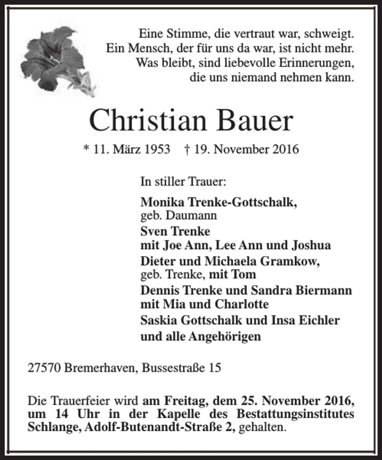 <p>Eine Stimme, die vertraut war, schweigt.<br />Ein Mensch, der für uns da war, ist nicht mehr.<br />Was bleibt, sind liebevolle Erinnerungen,<br />die uns niemand nehmen kann.</p><p>Christian Bauer</p><p>* 11. März 1953</p><p>† 19. November 2016</p><p>In stiller Trauer:<br />Monika Trenke-Gottschalk,<br />geb. Daumann<br />Sven Trenke<br />mit Joe Ann, Lee Ann und Joshua<br />Dieter und Michaela Gramkow,<br />geb. Trenke, mit Tom<br />Dennis Trenke und Sandra Biermann<br />mit Mia und Charlotte<br />Saskia Gottschalk und Insa Eichler<br />und alle Angehörigen<br />27570 Bremerhaven, Bussestraße 15<br />Die Trauerfeier wird am Freitag, dem 25. November 2016,<br />um 14 Uhr in der Kapelle des Bestattungsinstitutes<br />Schlange, Adolf-Butenandt-Straße 2, gehalten.</p>