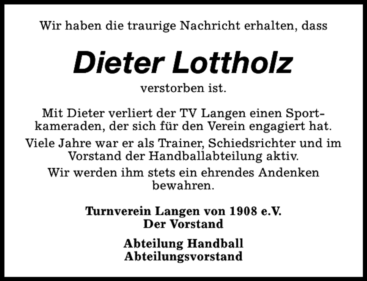 <p>Wir haben die traurige Nachricht erhalten, dass</p><p>Dieter Lottholz<br />verstorben ist.</p><p>Mit Dieter verliert der TV Langen einen Sportkameraden, der sich für den Verein engagiert hat.<br />Viele Jahre war er als Trainer, Schiedsrichter und im<br />Vorstand der Handballabteilung aktiv.<br />Wir werden ihm stets ein ehrendes Andenken<br />bewahren.<br />Turnverein Langen von 1908 e.V.<br />Der Vorstand<br />Abteilung Handball<br />Abteilungsvorstand</p>