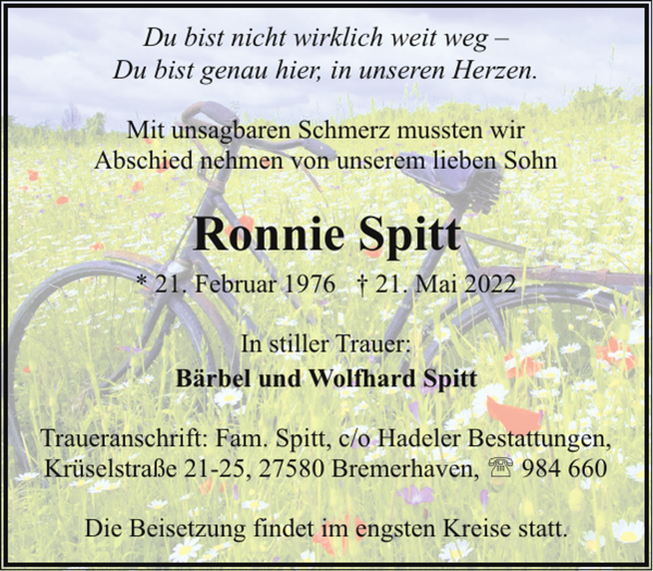 <p>Du bist nicht wirklich weit weg –<br />Du bist genau hier, in unseren Herzen.<br />Mit unsagbaren Schmerz mussten wir<br />Abschied nehmen von unserem lieben Sohn</p><p>Ronnie Spitt</p><p>* 21. Februar 1976 † 21. Mai 2022<br />In stiller Trauer:<br />Bärbel und Wolfhard Spitt<br />Traueranschrift: Fam. Spitt, c/o Hadeler Bestattungen,<br />Krüselstraße 21-25, 27580 Bremerhaven, ' 984 660<br />Die Beisetzung findet im engsten Kreise statt.</p>
