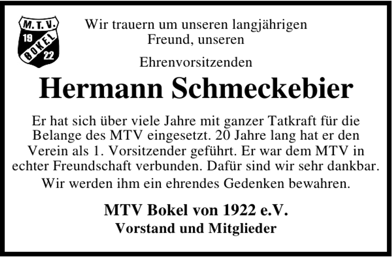 <p>Wir trauern um unseren langjährigen<br />Freund, unseren<br />Ehrenvorsitzenden</p><p>Hermann Schmeckebier<br />Er hat sich über viele Jahre mit ganzer Tatkraft für die<br />Belange des MTV eingesetzt. 20 Jahre lang hat er den<br />Verein als 1. Vorsitzender geführt. Er war dem MTV in<br />echter Freundschaft verbunden. Dafür sind wir sehr dankbar.<br />Wir werden ihm ein ehrendes Gedenken bewahren.</p><p>MTV Bokel von 1922 e.V.<br />Vorstand und Mitglieder</p>