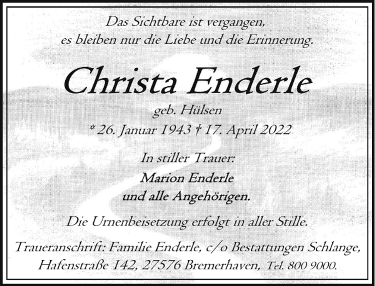 <p>Das Sichtbare ist vergangen,<br />es bleiben nur die Liebe und die Erinnerung.</p>
<p>geb. Hülsen<br />* 26. Januar 1943 † 17. April 2022<br />In stiller Trauer:</p>
<p>Die Urnenbeisetzung erfolgt in aller Stille.<br />Traueranschrift: Familie Enderle, c/o Bestattungen Schlange,<br />Hafenstraße 142, 27576 Bremerhaven, Tel. 800 9000.</p>