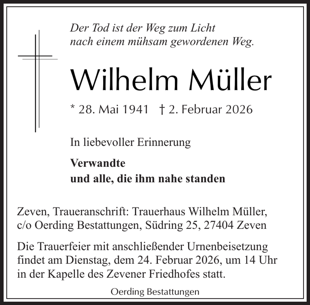 <p>Der Tod ist der Weg zum Licht<br />nach einem mühsam gewordenen Weg.</p><p>Wilhelm Müller<br />* 28. Mai 1941 † 2. Februar 2026<br />In liebevoller Erinnerung<br />Verwandte<br />und alle, die ihm nahe standen<br />Zeven, Traueranschrift: Trauerhaus Wilhelm Müller,<br />c/o Oerding Bestattungen, Südring 25, 27404 Zeven<br />Die Trauerfeier mit anschließender Urnenbeisetzung<br />findet am Dienstag, dem 24. Februar 2026, um 14 Uhr<br />in der Kapelle des Zevener Friedhofes statt.<br />Oerding Bestattungen</p>