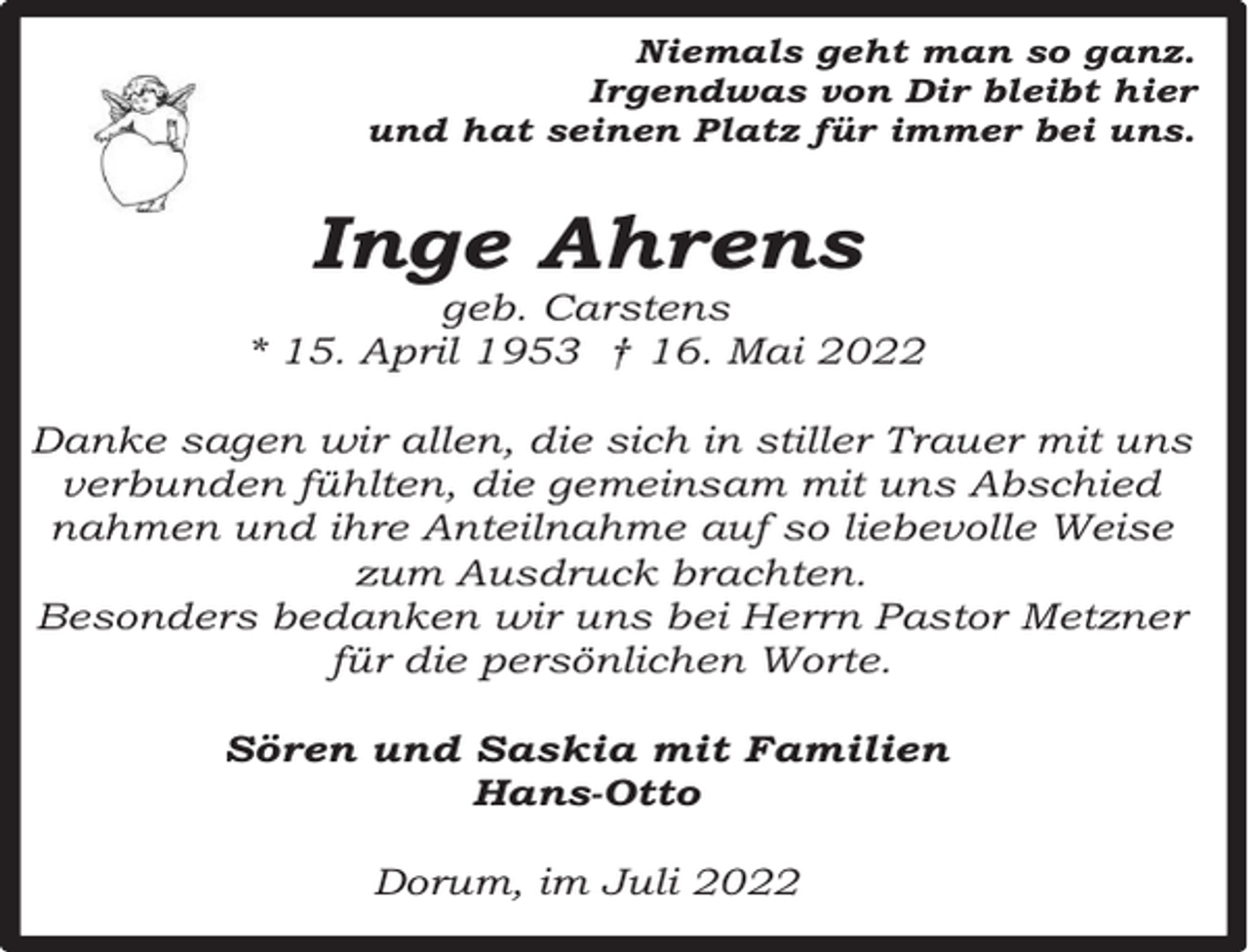 <p>Niemals geht man so ganz.<br />Irgendwas von Dir bleibt hier<br />und hat seinen Platz für immer bei uns.</p><p>Inge Ahrens</p><p>geb. Carstens<br />* 15. April 1953 † 16. Mai 2022<br />Danke sagen wir allen, die sich in stiller Trauer mit uns<br />verbunden fühlten, die gemeinsam mit uns Abschied<br />nahmen und ihre Anteilnahme auf so liebevolle Weise<br />zum Ausdruck brachten.<br />Besonders bedanken wir uns bei Herrn Pastor Metzner<br />für die persönlichen Worte.<br />Sören und Saskia mit Familien<br />Hans-Otto<br />Dorum, im Juli 2022</p>