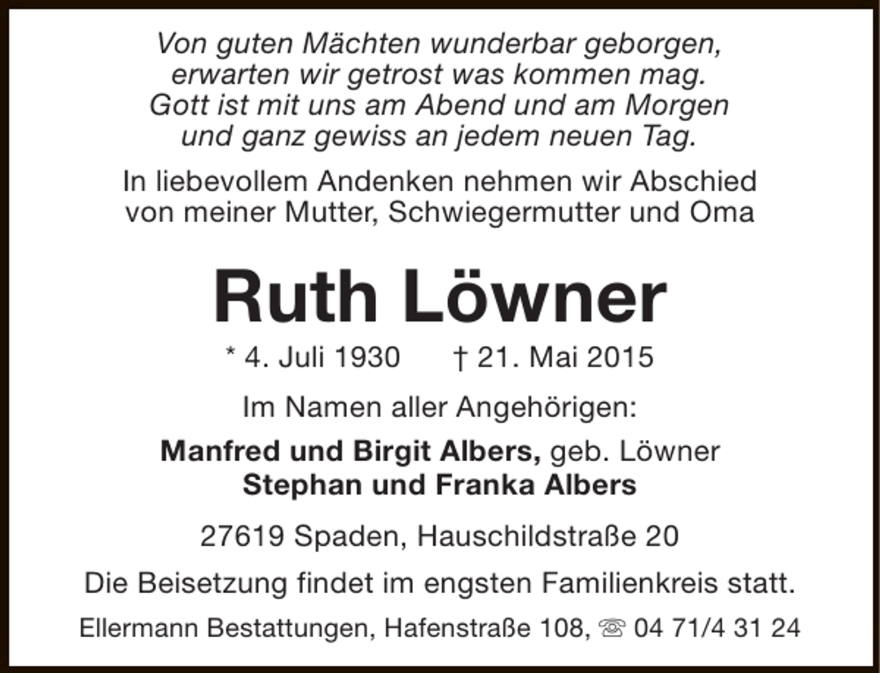 <p>Von guten Mächten wunderbar geborgen,<br />erwarten wir getrost was kommen mag.<br />Gott ist mit uns am Abend und am Morgen<br />und ganz gewiss an jedem neuen Tag.<br />In liebevollem Andenken nehmen wir Abschied<br />von meiner Mutter, Schwiegermutter und Oma</p><p>Ruth Löwner<br />* 4. Juli 1930</p><p>† 21. Mai 2015</p><p>Im Namen aller Angehörigen:<br />Manfred und Birgit Albers, geb. Löwner<br />Stephan und Franka Albers<br />27619 Spaden, Hauschildstraße 20<br />Die Beisetzung findet im engsten Familienkreis statt.<br />Ellermann Bestattungen, Hafenstraße 108, s 04 71/4 31 24</p>