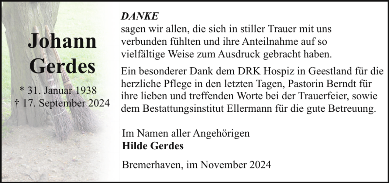 <p>Johann<br />Gerdes</p><p>DANKE<br />sagen wir allen, die sich in stiller Trauer mit uns<br />verbunden fühlten und ihre Anteilnahme auf so<br />vielfältige Weise zum Ausdruck gebracht haben.</p><p>Ein besonderer Dank dem DRK Hospiz in Geestland für die<br />herzliche Pflege in den letzten Tagen, Pastorin Berndt für<br />* 31. Januar 1938<br />ihre lieben und treffenden Worte bei der Trauerfeier, sowie<br />† 17. September 2024<br />dem Bestattungsinstitut Ellermann für die gute Betreuung.<br />Im Namen aller Angehörigen<br />Hilde Gerdes<br />Bremerhaven, im November 2024</p>