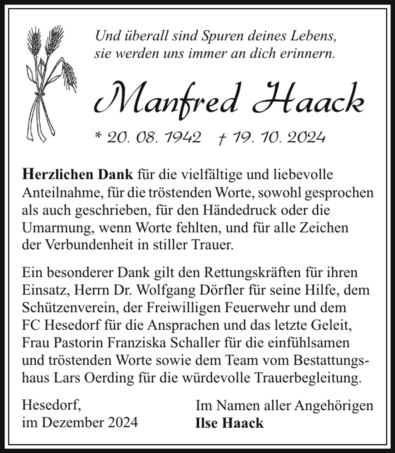 <p>Und überall sind Spuren deines Lebens,<br />sie werden uns immer an dich erinnern.</p><p>Manfred Haack<br />* 20. 08. 1942 † 19. 10. 2024</p><p>Herzlichen Dank für die vielfältige und liebevolle</p><p>Anteilnahme, für die tröstenden Worte, sowohl gesprochen<br />als auch geschrieben, für den Händedruck oder die<br />Umarmung, wenn Worte fehlten, und für alle Zeichen<br />der Verbundenheit in stiller Trauer.<br />Ein besonderer Dank gilt den Rettungskräften für ihren<br />Einsatz, Herrn Dr. Wolfgang Dörfler für seine Hilfe, dem<br />Schützenverein, der Freiwilligen Feuerwehr und dem<br />FC Hesedorf für die Ansprachen und das letzte Geleit,<br />Frau Pastorin Franziska Schaller für die einfühlsamen<br />und tröstenden Worte sowie dem Team vom Bestattungshaus Lars Oerding für die würdevolle Trauerbegleitung.<br />Hesedorf,<br />im Dezember 2024</p><p>Im Namen aller Angehörigen<br />Ilse Haack</p>