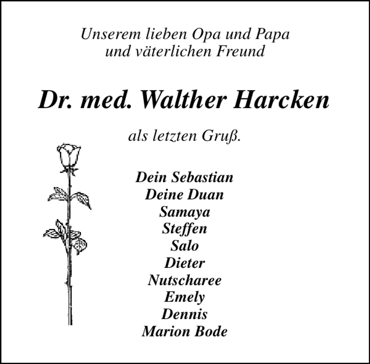 <p>Unserem lieben Opa und Papa<br />und väterlichen Freund</p><p>Dr. med. Walther Harcken<br />als letzten Gruß.<br />Dein Sebastian<br />Deine Duan<br />Samaya<br />Steffen<br />Salo<br />Dieter<br />Nutscharee<br />Emely<br />Dennis<br />Marion Bode</p>