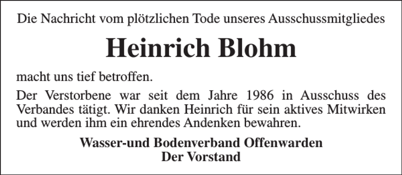 <p>Die Nachricht vom plötzlichen Tode unseres Ausschussmitgliedes</p><p>Heinrich Blohm<br />macht uns tief betroffen.<br />Der Verstorbene war seit dem Jahre 1986 in Ausschuss des<br />Verbandes tätigt. Wir danken Heinrich für sein aktives Mitwirken<br />und werden ihm ein ehrendes Andenken bewahren.<br />Wasser-und Bodenverband Offenwarden<br />Der Vorstand</p>