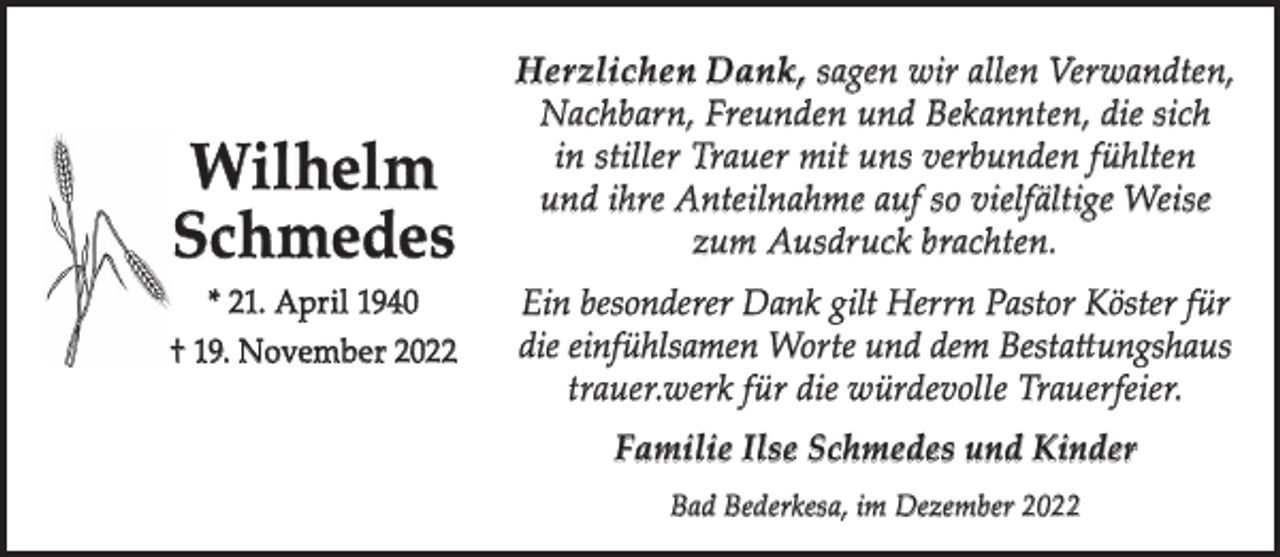 <p>Wilhelm<br />Schmedes<br />* 21. April 1940<br />† 19. November 2022</p><p>Herzlichen Dank, sagen wir allen Verwandten,<br />Nachbarn, Freunden und Bekannten, die sich<br />in stiller Trauer mit uns verbunden fühlten<br />und ihre Anteilnahme auf so vielfältige Weise<br />zum Ausdruck brachten.<br />Ein besonderer Dank gilt Herrn Pastor Köster für<br />die einfühlsamen Worte und dem Bestattungshaus<br />trauer.werk für die würdevolle Trauerfeier.<br />Familie Ilse Schmedes und Kinder<br />Bad Bederkesa, im Dezember 2022</p>