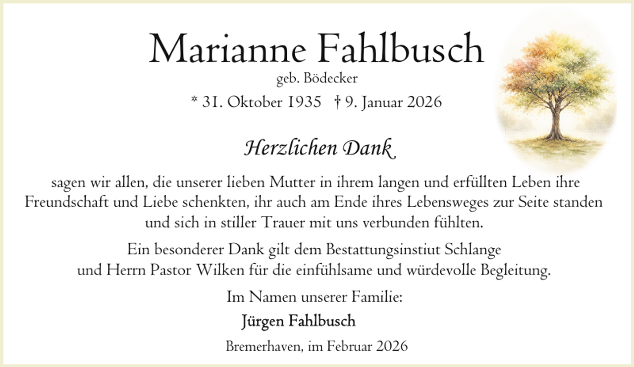 <p>Marianne Fahlbusch<br />geb. Bödecker</p><p>* 31. Oktober 1935 † 9. Januar 2026</p><p>Herzlichen Dank<br />sagen wir allen, die unserer lieben Mutter in ihrem langen und erfüllten Leben ihre<br />Freundschaft und Liebe schenkten, ihr auch am Ende ihres Lebensweges zur Seite standen<br />und sich in stiller Trauer mit uns verbunden fühlten.<br />Ein besonderer Dank gilt dem Bestattungsinstiut Schlange<br />und Herrn Pastor Wilken für die einfühlsame und würdevolle Begleitung.<br />Im Namen unserer Familie:<br />Bremerhaven, im Februar 2026</p>