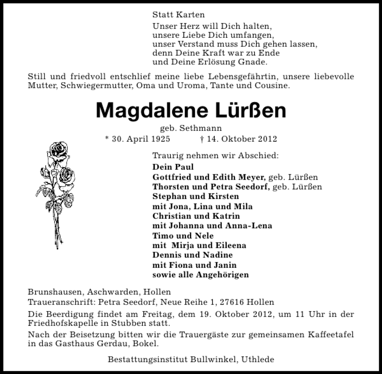 <p>Statt Karten<br />Unser Herz will Dich halten,<br />unsere Liebe Dich umfangen,<br />unser Verstand muss Dich gehen lassen,<br />denn Deine Kraft war zu Ende<br />und Deine Erlösung Gnade.<br />Still und friedvoll entschlief meine liebe Lebensgefährtin, unsere liebevolle<br />Mutter, Schwiegermutter, Oma und Uroma, Tante und Cousine.</p><p>Magdalene Lürßen<br />geb. Sethmann<br />* 30. April 1925<br />† 14. Oktober 2012</p><p>Traurig nehmen wir Abschied:<br />Dein Paul<br />Gottfried und Edith Meyer, geb. Lürßen<br />Thorsten und Petra Seedorf, geb. Lürßen<br />Stephan und Kirsten<br />mit Jona, Lina und Mila<br />Christian und Katrin<br />mit Johanna und Anna-Lena<br />Timo und Nele<br />mit Mirja und Eileena<br />Dennis und Nadine<br />mit Fiona und Janin<br />sowie alle Angehörigen<br />Brunshausen, Aschwarden, Hollen<br />Traueranschrift: Petra Seedorf, Neue Reihe 1, 27616 Hollen<br />Die Beerdigung findet am Freitag, dem 19. Oktober 2012, um 11 Uhr in der<br />Friedhofskapelle in Stubben statt.<br />Nach der Beisetzung bitten wir die Trauergäste zur gemeinsamen Kaffeetafel<br />in das Gasthaus Gerdau, Bokel.<br />Bestattungsinstitut Bullwinkel, Uthlede</p>