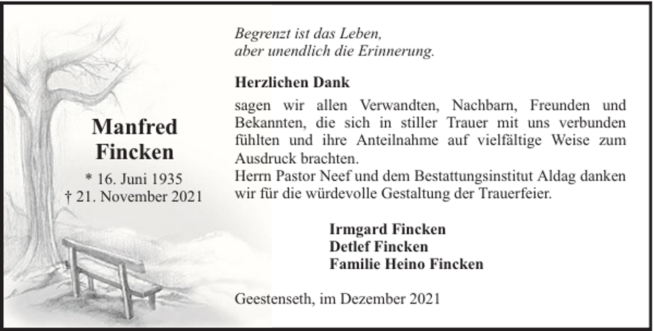 <p>Begrenzt ist das Leben,<br />aber unendlich die Erinnerung.</p><p>Manfred<br />Fincken<br />* 16. Juni 1935<br />† 21. November 2021</p><p>Herzlichen Dank<br />sagen wir allen Verwandten, Nachbarn, Freunden und<br />Bekannten, die sich in stiller Trauer mit uns verbunden<br />fühlten und ihre Anteilnahme auf vielfältige Weise zum<br />Ausdruck brachten.<br />Herrn Pastor Neef und dem Bestattungsinstitut Aldag danken<br />wir für die würdevolle Gestaltung der Trauerfeier.<br />Irmgard Fincken<br />Detlef Fincken<br />Familie Heino Fincken<br />Geestenseth, im Dezember 2021</p>