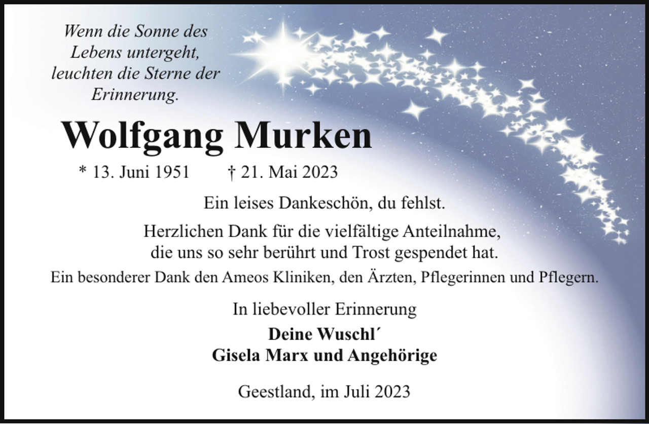 <p>Wenn die Sonne des<br />Lebens untergeht,<br />leuchten die Sterne der<br />Erinnerung.</p><p>Wolfgang Murken<br />* 13. Juni 1951</p><p>† 21. Mai 2023</p><p>Ein leises Dankeschön, du fehlst.<br />Herzlichen Dank für die vielfältige Anteilnahme,<br />die uns so sehr berührt und Trost gespendet hat.<br />Ein besonderer Dank den Ameos Kliniken, den Ärzten, Pflegerinnen und Pflegern.</p><p>In liebevoller Erinnerung<br />Deine Wuschl´<br />Gisela Marx und Angehörige<br />Geestland, im Juli 2023</p>