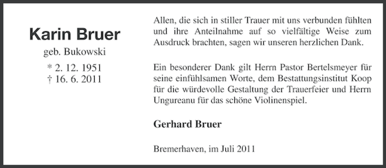 <p>Karin Bruer</p><p>Allen, die sich in stiller Trauer mit uns verbunden fühlten<br />und ihre Anteilnahme auf so vielfältige Weise zum<br />Ausdruck brachten, sagen wir unseren herzlichen Dank.</p><p>geb. Bukowski<br />* 2. 12. 1951<br />† 16. 6. 2011</p><p>Ein besonderer Dank gilt Herrn Pastor Bertelsmeyer für<br />seine einfühlsamen Worte, dem Bestattungsinstitut Koop<br />für die würdevolle Gestaltung der Trauerfeier und Herrn<br />Ungureanu für das schöne Violinenspiel.</p><p>Gerhard Bruer<br />Bremerhaven, im Juli 2011</p>