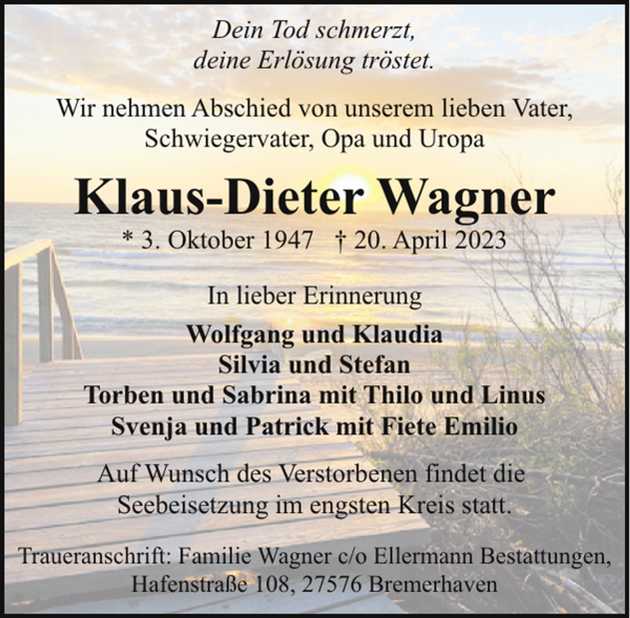 <p>Dein Tod schmerzt,<br />deine Erlösung tröstet.<br />Wir nehmen Abschied von unserem lieben Vater,<br />Schwiegervater, Opa und Uropa</p><p>Klaus-Dieter Wagner<br />* 3. Oktober 1947 † 20. April 2023</p><p>In lieber Erinnerung<br />Wolfgang und Klaudia<br />Silvia und Stefan<br />Torben und Sabrina mit Thilo und Linus<br />Svenja und Patrick mit Fiete Emilio<br />Auf Wunsch des Verstorbenen findet die<br />Seebeisetzung im engsten Kreis statt.<br />Traueranschrift: Familie Wagner c/o Ellermann Bestattungen,<br />Hafenstraße 108, 27576 Bremerhaven</p>