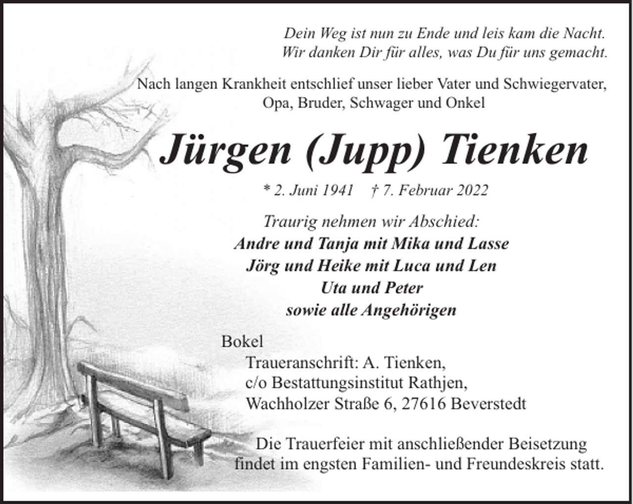 <p>Dein Weg ist nun zu Ende und leis kam die Nacht.<br />Wir danken Dir für alles, was Du für uns gemacht.<br />Nach langen Krankheit entschlief unser lieber Vater und Schwiegervater,<br />Opa, Bruder, Schwager und Onkel</p><p>Jürgen (Jupp) Tienken<br />* 2. Juni 1941</p><p>† 7. Februar 2022</p><p>Traurig nehmen wir Abschied:<br />Andre und Tanja mit Mika und Lasse<br />Jörg und Heike mit Luca und Len<br />Uta und Peter<br />sowie alle Angehörigen<br />Bokel<br />Traueranschrift: A. Tienken,<br />c/o Bestattungsinstitut Rathjen,<br />Wachholzer Straße 6, 27616 Beverstedt<br />Die Trauerfeier mit anschließender Beisetzung<br />findet im engsten Familien- und Freundeskreis statt.</p>