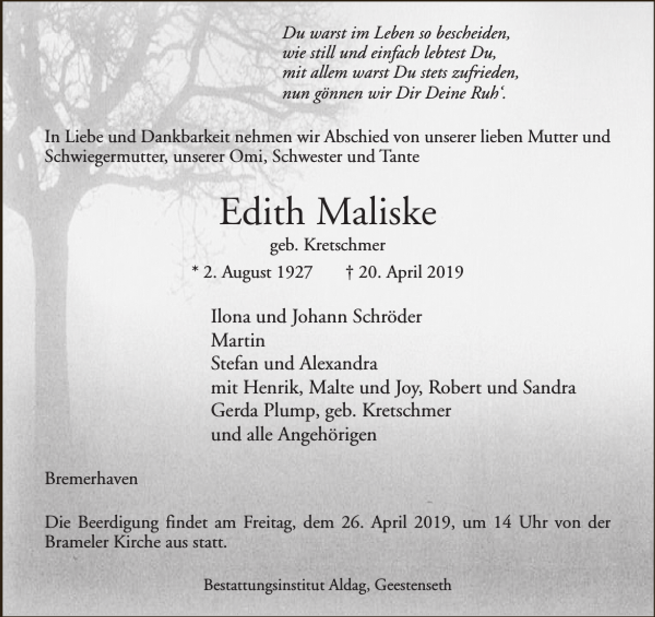 <p>Du warst im Leben so bescheiden,<br />wie still und einfach lebtest Du,<br />mit allem warst Du stets zufrieden,<br />nun gönnen wir Dir Deine Ruh‘.<br />In Liebe und Dankbarkeit nehmen wir Abschied von unserer lieben Mutter und<br />Schwiegermutter, unserer Omi, Schwester und Tante</p><p>Edith Maliske</p><p>geb. Kretschmer<br />* 2. August 1927<br />† 20. April 2019</p><p>Ilona und Johann Schröder<br />Martin<br />Stefan und Alexandra<br />mit Henrik, Malte und Joy, Robert und Sandra<br />Gerda Plump, geb. Kretschmer<br />und alle Angehörigen<br />Bremerhaven<br />Die Beerdigung findet am Freitag, dem 26. April 2019, um 14 Uhr von der<br />Brameler Kirche aus statt.<br />Bestattungsinstitut Aldag, Geestenseth</p>
