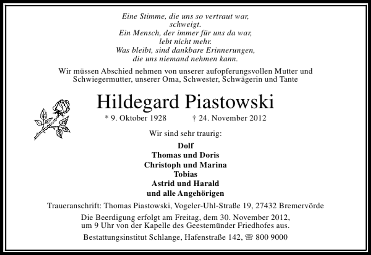 <p>Eine Stimme, die uns so vertraut war,<br />schweigt.<br />Ein Mensch, der immer für uns da war,<br />lebt nicht mehr.<br />Was bleibt, sind dankbare Erinnerungen,<br />die uns niemand nehmen kann.<br />Wir müssen Abschied nehmen von unserer aufopferungsvollen Mutter und<br />Schwiegermutter, unserer Oma, Schwester, Schwägerin und Tante</p><p>Hildegard Piastowski<br />* 9. Oktober 1928</p><p>† 24. November 2012</p><p>Wir sind sehr traurig:<br />Dolf<br />Thomas und Doris<br />Christoph und Marina<br />Tobias<br />Astrid und Harald<br />und alle Angehörigen<br />Traueranschrift: Thomas Piastowski, Vogeler-Uhl-Straße 19, 27432 Bremervörde<br />Die Beerdigung erfolgt am Freitag, dem 30. November 2012,<br />um 9 Uhr von der Kapelle des Geestemünder Friedhofes aus.<br />Bestattungsinstitut Schlange, Hafenstraße 142, s 800 9000</p>