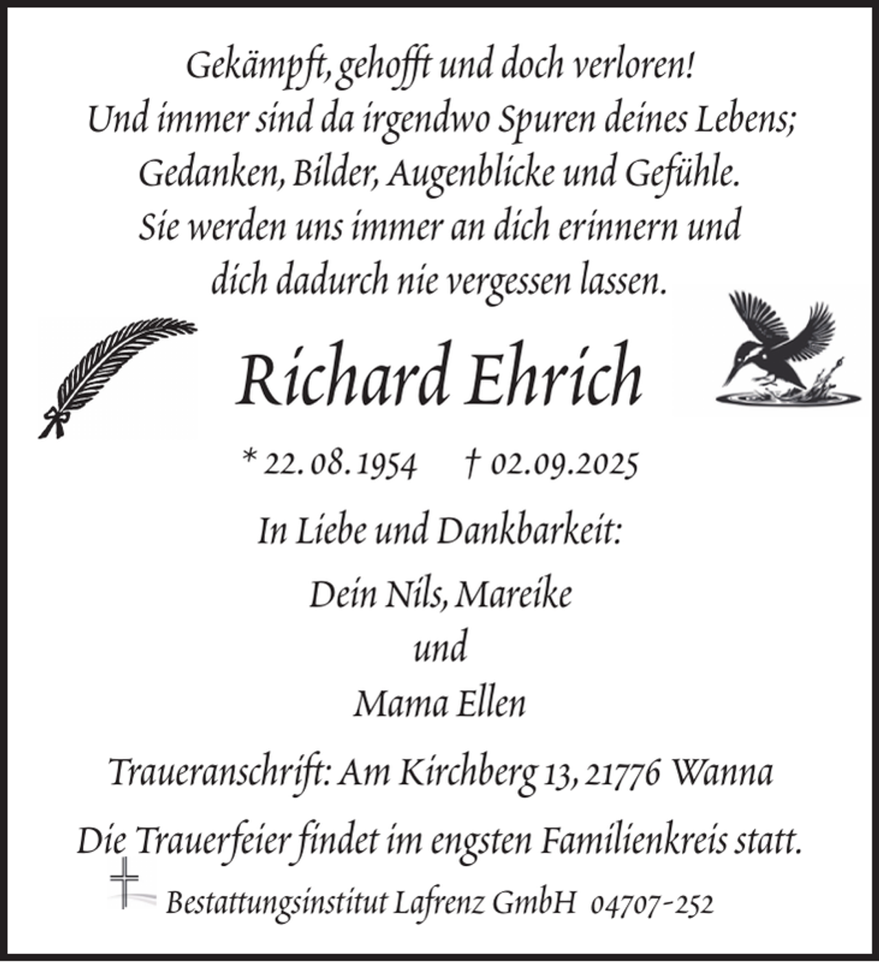 <p>Gekämpft, gehofft und doch verloren!<br />Und immer sind da irgendwo Spuren deines Lebens;<br />Gedanken, Bilder, Augenblicke und Gefühle.<br />Sie werden uns immer an dich erinnern und<br />dich dadurch nie vergessen lassen.</p><p>Richard Ehrich<br />* 22. 08. 1954 † 02.09.2025<br />In Liebe und Dankbarkeit:<br />Dein Nils, Mareike<br />und<br />Mama Ellen<br />Traueranschrift: Am Kirchberg 13, 21776 Wanna<br />Die Trauerfeier findet im engsten Familienkreis statt.<br />Bestattungsinstitut Lafrenz GmbH 04707-252</p>