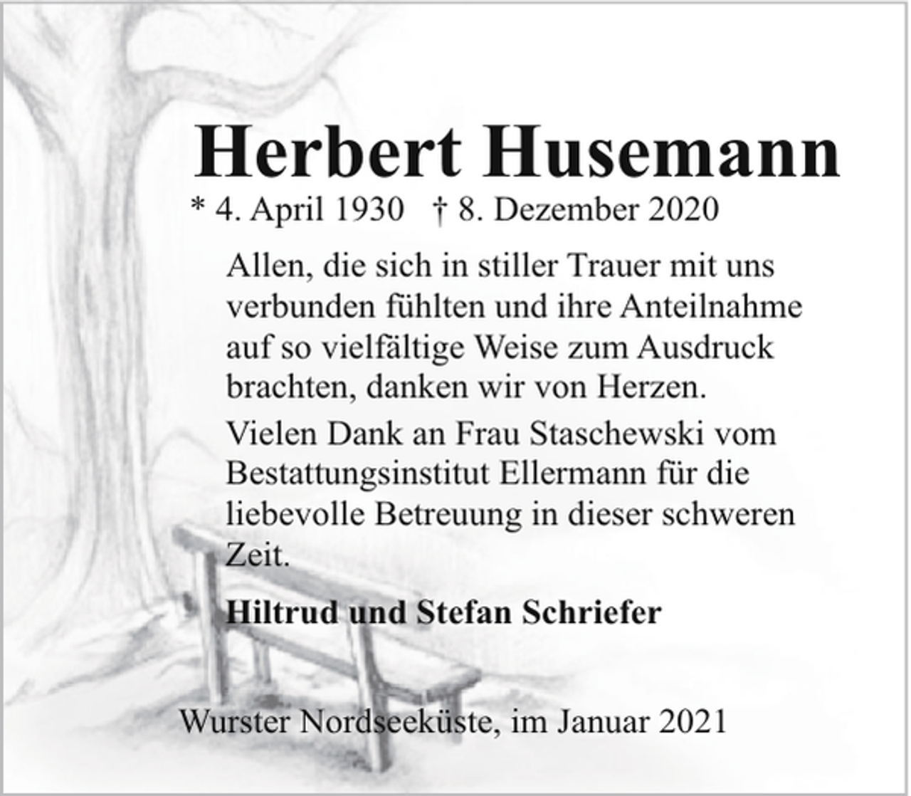 <p>Herbert Husemann</p><p>* 4. April 1930 † 8. Dezember 2020</p><p>Allen, die sich in stiller Trauer mit uns<br />verbunden fühlten und ihre Anteilnahme<br />auf so vielfältige Weise zum Ausdruck<br />brachten, danken wir von Herzen.<br />Vielen Dank an Frau Staschewski vom<br />Bestattungsinstitut Ellermann für die<br />liebevolle Betreuung in dieser schweren<br />Zeit.<br />Hiltrud und Stefan Schriefer<br />Wurster Nordseeküste, im Januar 2021</p>