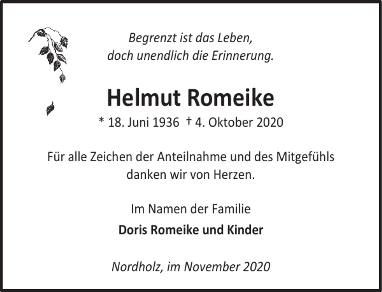 <p>Begrenzt ist das Leben,<br />doch unendlich die Erinnerung.</p><p>Helmut Romeike</p><p>* 18. Juni 1936 † 4. Oktober 2020<br />Für alle Zeichen der Anteilnahme und des Mitgefühls<br />danken wir von Herzen.<br />Im Namen der Familie<br />Doris Romeike und Kinder<br />Nordholz, im November 2020</p>