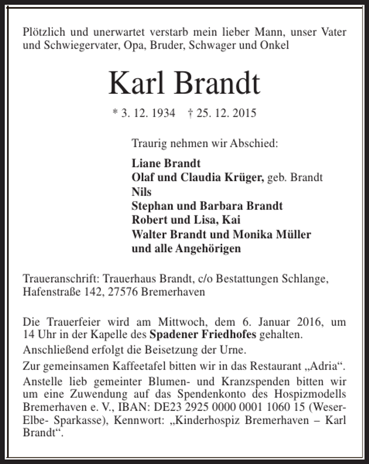 <p>Plötzlich und unerwartet verstarb mein lieber Mann, unser Vater<br />und Schwiegervater, Opa, Bruder, Schwager und Onkel</p><p>Karl Brandt<br />* 3. 12. 1934 † 25. 12. 2015</p><p>Traurig nehmen wir Abschied:<br />Liane Brandt<br />Olaf und Claudia Krüger, geb. Brandt<br />Nils<br />Stephan und Barbara Brandt<br />Robert und Lisa, Kai<br />Walter Brandt und Monika Müller<br />und alle Angehörigen<br />Traueranschrift: Trauerhaus Brandt, c/o Bestattungen Schlange,<br />Hafenstraße 142, 27576 Bremerhaven<br />Die Trauerfeier wird am Mittwoch, dem 6. Januar 2016, um<br />14 Uhr in der Kapelle des Spadener Friedhofes gehalten.<br />Anschließend erfolgt die Beisetzung der Urne.<br />Zur gemeinsamen Kaffeetafel bitten wir in das Restaurant „Adria“.<br />Anstelle lieb gemeinter Blumen- und Kranzspenden bitten wir<br />um eine Zuwendung auf das Spendenkonto des Hospizmodells<br />Bremerhaven e. V., IBAN: DE23 2925 0060 15 (WeserElbe- Sparkasse), Kennwort: „Kinderhospiz Bremerhaven – Karl<br />Brandt“.</p>