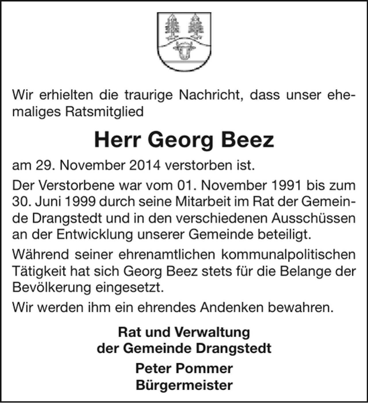 <p>Wir erhielten die traurige Nachricht, dass unser ehemaliges Ratsmitglied</p><p>Herr Georg Beez<br />am 29. November 2014 verstorben ist.<br />Der Verstorbene war vom 01. November 1991 bis zum<br />30. Juni 1999 durch seine Mitarbeit im Rat der Gemeinde Drangstedt und in den verschiedenen Ausschüssen<br />an der Entwicklung unserer Gemeinde beteiligt.<br />Während seiner ehrenamtlichen kommunalpolitischen<br />Tätigkeit hat sich Georg Beez stets für die Belange der<br />Bevölkerung eingesetzt.<br />Wir werden ihm ein ehrendes Andenken bewahren.<br />Rat und Verwaltung<br />der Gemeinde Drangstedt<br />Peter Pommer<br />Bürgermeister</p>