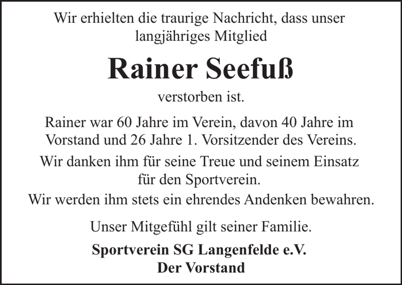 <p>Wir erhielten die traurige Nachricht, dass unser<br />langjähriges Mitglied</p><p>Rainer Seefuß<br />verstorben ist.</p><p>Rainer war 60 Jahre im Verein, davon 40 Jahre im<br />Vorstand und 26 Jahre 1. Vorsitzender des Vereins.<br />Wir danken ihm für seine Treue und seinem Einsatz<br />für den Sportverein.<br />Wir werden ihm stets ein ehrendes Andenken bewahren.<br />Unser Mitgefühl gilt seiner Familie.<br />Sportverein SG Langenfelde e.V.<br />Der Vorstand</p>