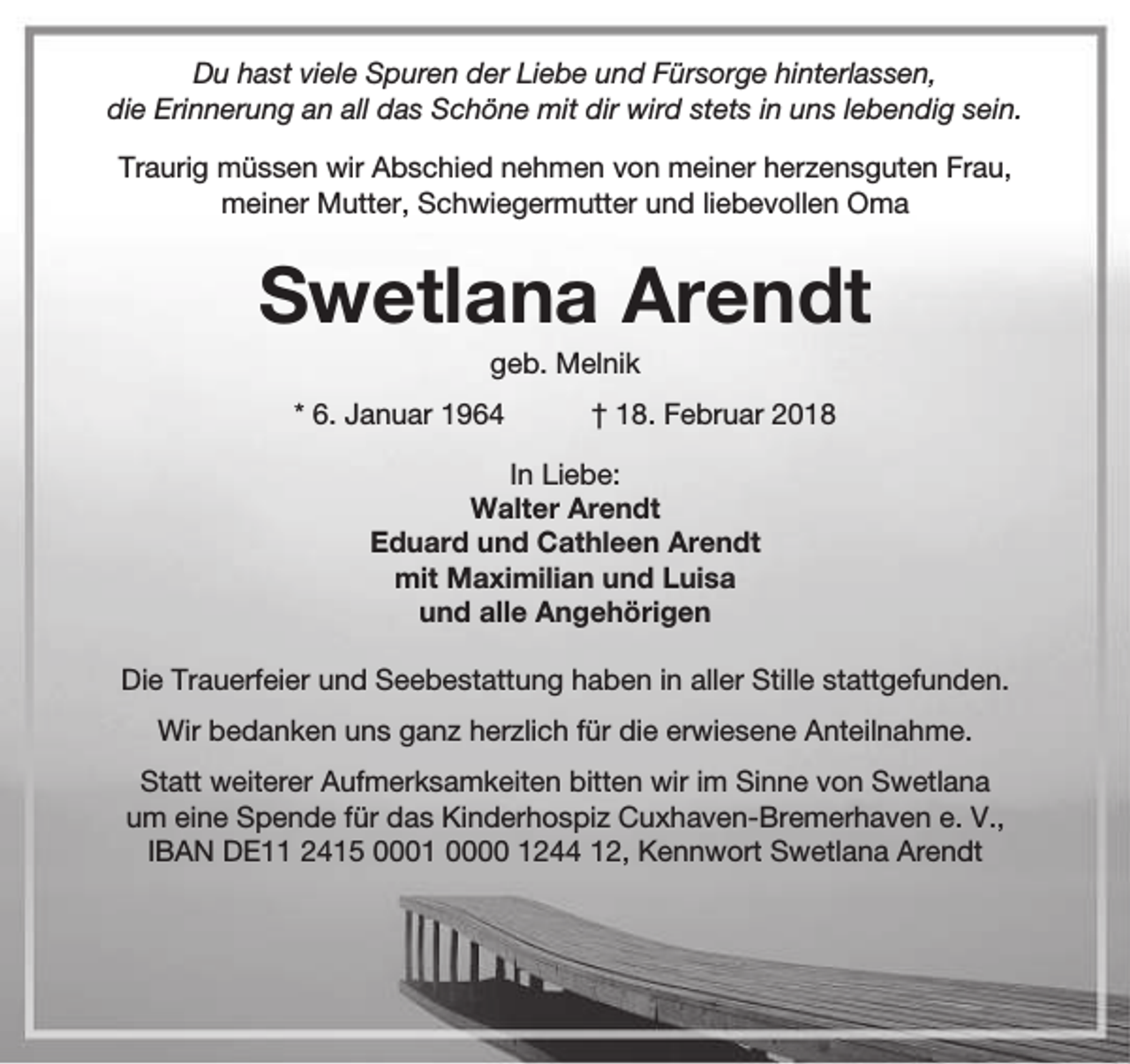 <p>Du hast viele Spuren der Liebe und Fürsorge hinterlassen,<br />die Erinnerung an all das Schöne mit dir wird stets in uns lebendig sein.<br />Traurig müssen wir Abschied nehmen von meiner herzensguten Frau,<br />meiner Mutter, Schwiegermutter und liebevollen Oma</p><p>Swetlana Arendt<br />geb. Melnik</p><p>* 6. Januar 1964</p><p>† 18. Februar 2018</p><p>In Liebe:<br />Walter Arendt<br />Eduard und Cathleen Arendt<br />mit Maximilian und Luisa<br />und alle Angehörigen<br />Die Trauerfeier und Seebestattung haben in aller Stille stattgefunden.<br />Wir bedanken uns ganz herzlich für die erwiesene Anteilnahme.<br />Statt weiterer Aufmerksamkeiten bitten wir im Sinne von Swetlana<br />um eine Spende für das Kinderhospiz Cuxhaven-Bremerhaven e. V.,<br />IBAN DE11 2415 0001 0000 1244 12, Kennwort Swetlana Arendt</p>
