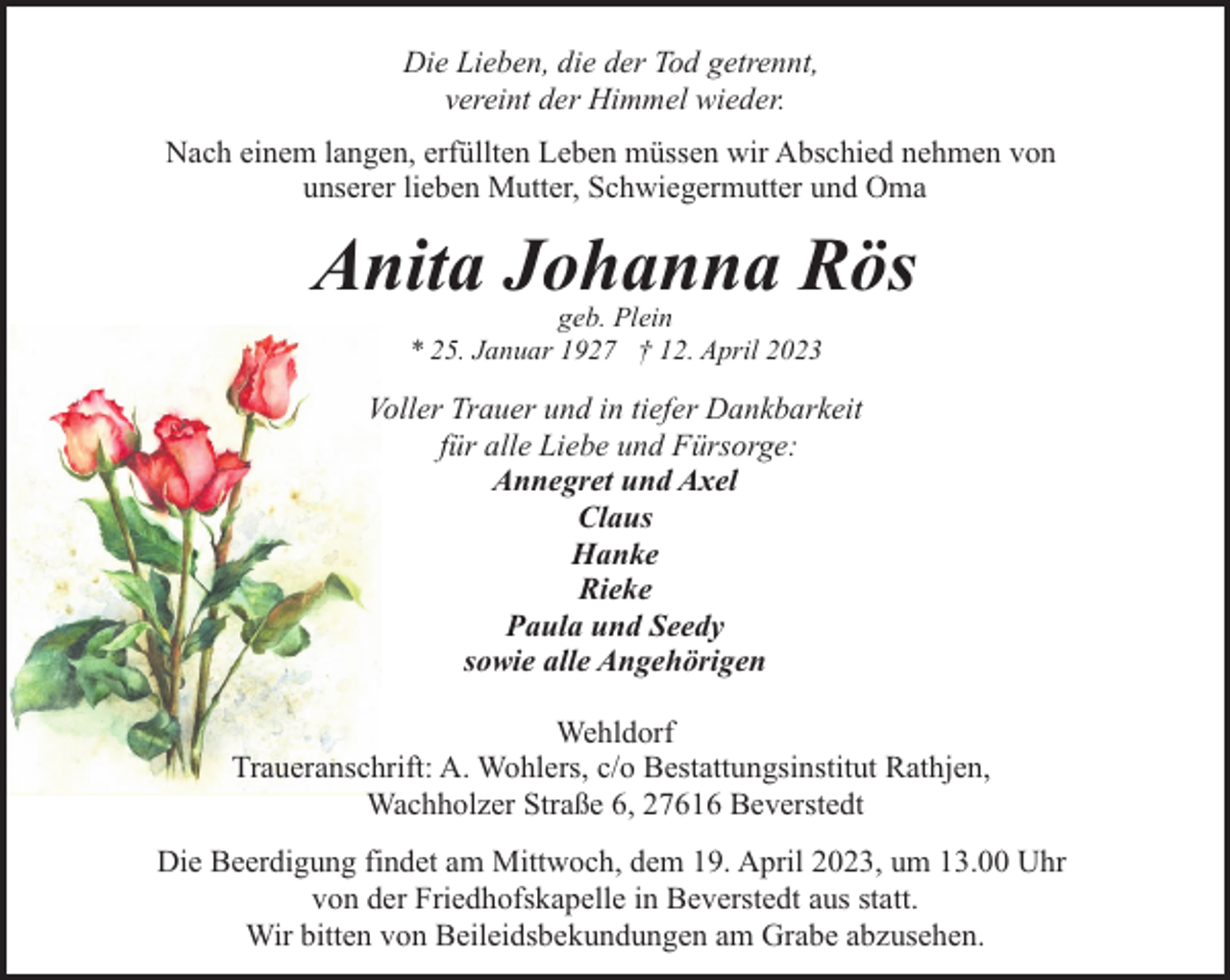 <p>Die Lieben, die der Tod getrennt,<br />vereint der Himmel wieder.<br />Nach einem langen, erfüllten Leben müssen wir Abschied nehmen von<br />unserer lieben Mutter, Schwiegermutter und Oma</p><p>Anita Johanna Rös<br />geb. Plein<br />* 25. Januar 1927 † 12. April 2023</p><p>Voller Trauer und in tiefer Dankbarkeit<br />für alle Liebe und Fürsorge:<br />Annegret und Axel<br />Claus<br />Hanke<br />Rieke<br />Paula und Seedy<br />sowie alle Angehörigen<br />Wehldorf<br />Traueranschrift: A. Wohlers, c/o Bestattungsinstitut Rathjen,<br />Wachholzer Straße 6, 27616 Beverstedt<br />Die Beerdigung findet am Mittwoch, dem 19. April 2023, um 13.00 Uhr<br />von der Friedhofskapelle in Beverstedt aus statt.<br />Wir bitten von Beileidsbekundungen am Grabe abzusehen.</p>
