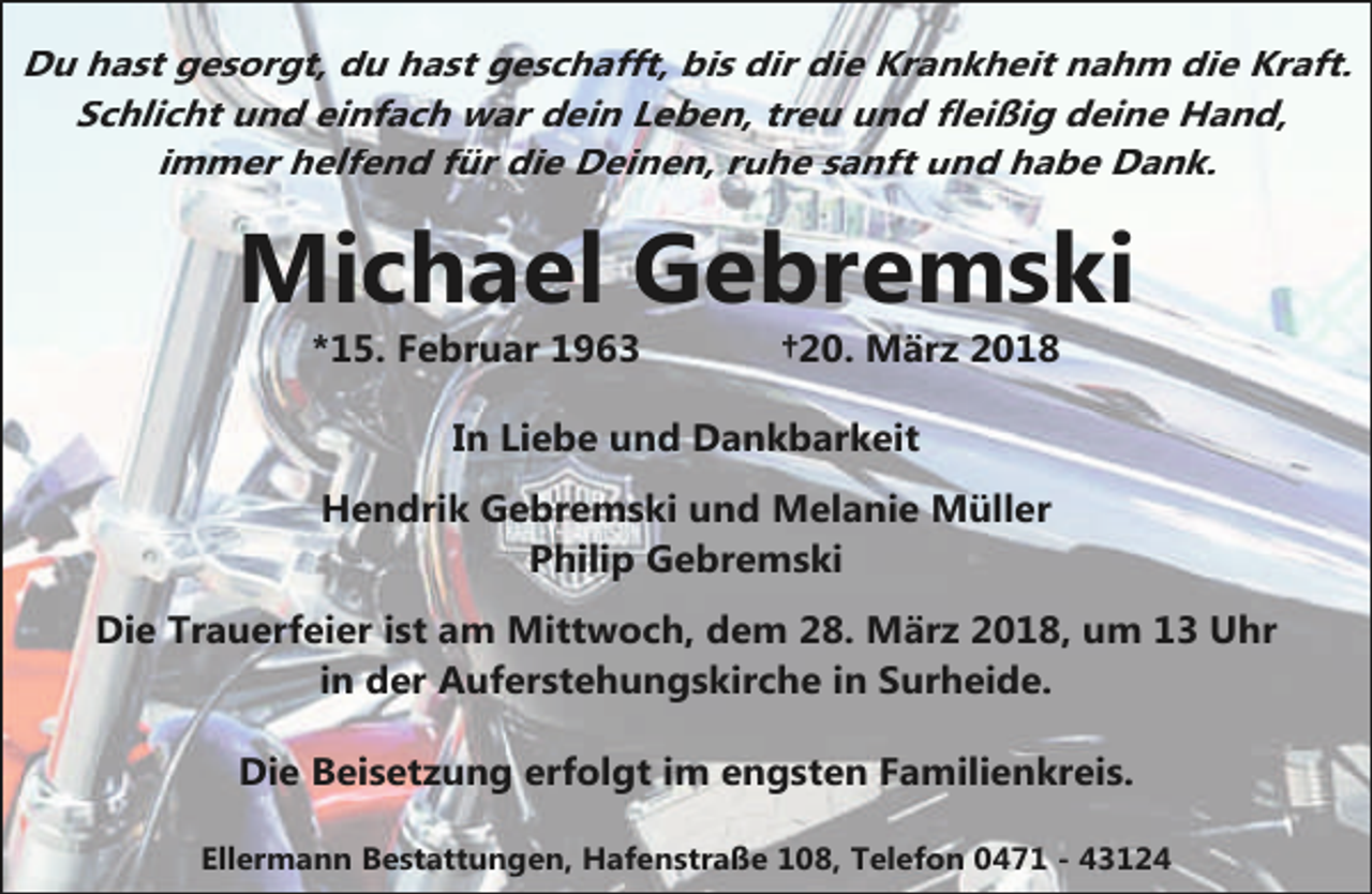 <p>Du hast gesorgt, du hast geschafft, bis dir die Krankheit nahm die Kraft.<br />Schlicht und einfach war dein Leben, treu und fleißig deine Hand,<br />immer helfend für die Deinen, ruhe sanft und habe Dank.</p><p>Michael Gebremski<br />*15. Februar 1963</p><p>†20. März 2018</p><p>In Liebe und Dankbarkeit<br />Hendrik Gebremski und Melanie Müller<br />Philip Gebremski<br />Die Trauerfeier ist am Mittwoch, dem 28. März 2018, um 13 Uhr<br />in der Auferstehungskirche in Surheide.<br />Die Beisetzung erfolgt im engsten Familienkreis.<br />Ellermann Bestattungen, Hafenstraße 108, Telefon 0471 - 43124</p>