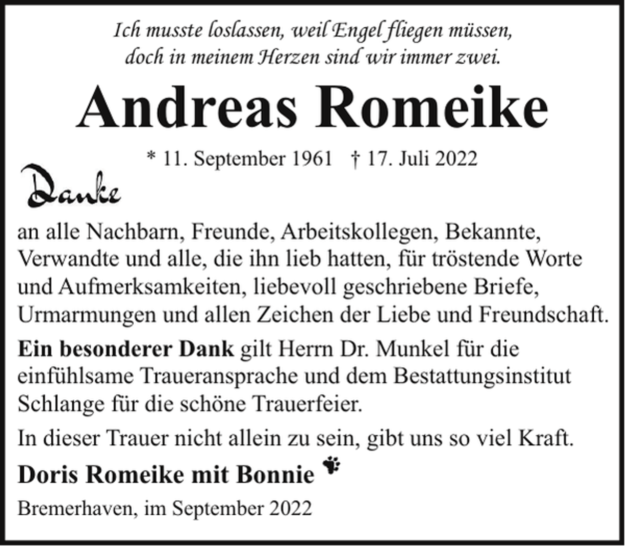 <p>Ich musste loslassen, weil Engel fliegen müssen,<br />doch in meinem Herzen sind wir immer zwei.</p><p>Andreas Romeike<br />* 11. September 1961 † 17. Juli 2022</p><p>an alle Nachbarn, Freunde, Arbeitskollegen, Bekannte,<br />Verwandte und alle, die ihn lieb hatten, für tröstende Worte<br />und Aufmerksamkeiten, liebevoll geschriebene Briefe,<br />Urmarmungen und allen Zeichen der Liebe und Freundschaft.<br />Ein besonderer Dank gilt Herrn Dr. Munkel für die<br />einfühlsame Traueransprache und dem Bestattungsinstitut<br />Schlange für die schöne Trauerfeier.<br />In dieser Trauer nicht allein zu sein, gibt uns so viel Kraft.</p><p>Doris Romeike mit Bonnie<br />Bremerhaven, im September 2022</p>