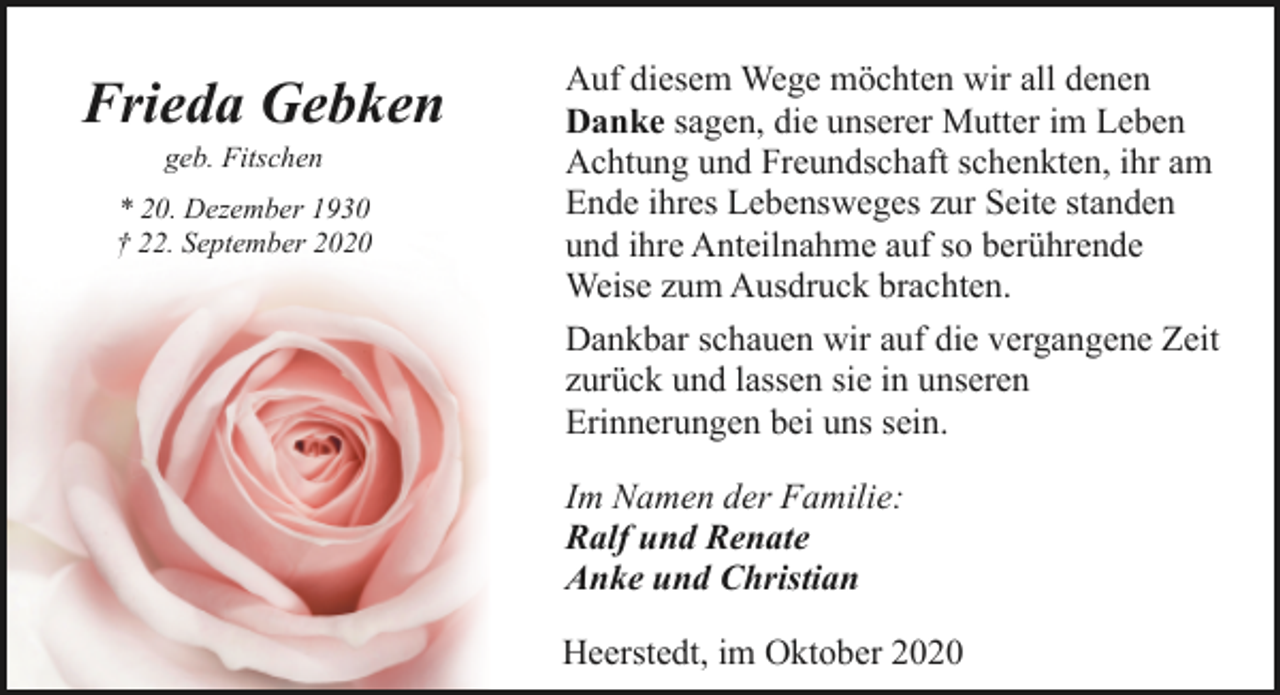 <p>Frieda Gebken<br />geb. Fitschen</p><p>* 20. Dezember 1930<br />† 22. September 2020</p><p>Auf diesem Wege möchten wir all denen<br />Danke sagen, die unserer Mutter im Leben<br />Achtung und Freundschaft schenkten, ihr am<br />Ende ihres Lebensweges zur Seite standen<br />und ihre Anteilnahme auf so berührende<br />Weise zum Ausdruck brachten.<br />Dankbar schauen wir auf die vergangene Zeit<br />zurück und lassen sie in unseren<br />Erinnerungen bei uns sein.<br />Im Namen der Familie:<br />Ralf und Renate<br />Anke und Christian<br />Heerstedt, im Oktober 2020</p>