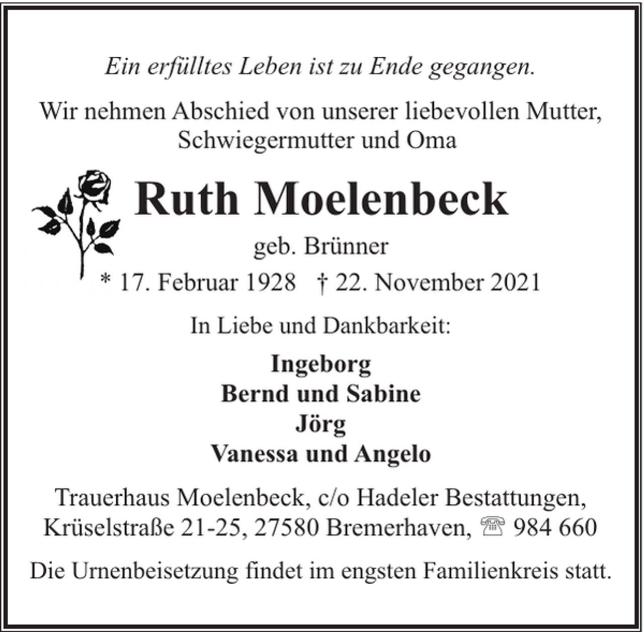 <p>Ein erfülltes Leben ist zu Ende gegangen.<br />Wir nehmen Abschied von unserer liebevollen Mutter,<br />Schwiegermutter und Oma</p><p>Ruth Moelenbeck</p><p>geb. Brünner<br />* 17. Februar 1928 † 22. November 2021<br />In Liebe und Dankbarkeit:</p><p>Ingeborg<br />Bernd und Sabine<br />Jörg<br />Vanessa und Angelo<br />Trauerhaus Moelenbeck, c/o Hadeler Bestattungen,<br />Krüselstraße 21-25, 27580 Bremerhaven, ' 984 660<br />Die Urnenbeisetzung findet im engsten Familienkreis statt.</p>
