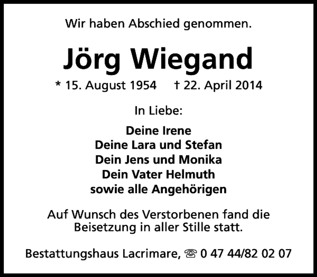 <p>Wir haben Abschied genommen.</p><p>Jörg Wiegand</p><p>* 15. August 1954</p><p>† 22. April 2014</p><p>In Liebe:<br />Deine Irene<br />Deine Lara und Stefan<br />Dein Jens und Monika<br />Dein Vater Helmuth<br />sowie alle Angehörigen<br />Auf Wunsch des Verstorbenen fand die<br />Beisetzung in aller Stille statt.<br />Bestattungshaus Lacrimare, s 0 47 44/82 02 07</p>